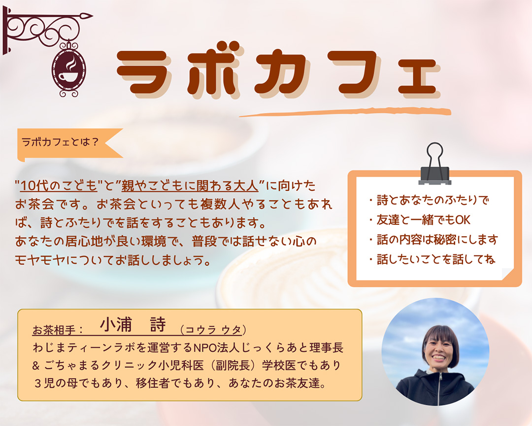 ラボカフェ　ラボカフェとは？10代のこどもと親やこどもに関わる大人に向けたお茶会です。お茶会といっても複数人やることもあれば、詩とふたりでを話をすることもあります。あなたの居心地がいい環境で、普段では話せない心のもやもやについてお話しましょう。