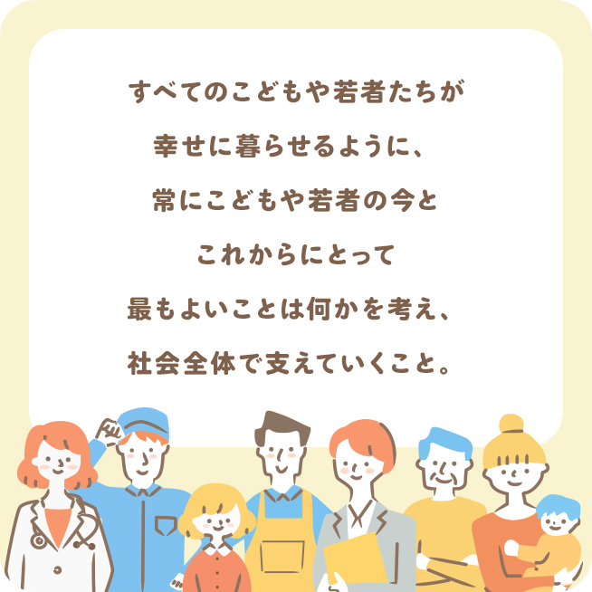 すべてのこどもや若者たちが幸せに暮らせるように、常にこどもや若者のいまとこれからにとって最もよいことは何かを考え、社会全体でささえていくこと。