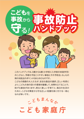 こどもを事故から守る！事故防止ハンドブック　このハンドブックは、0歳から6歳（小学校に入学前の未就学児）のこどもに、予期せず起こりやすい事故とその予防法、もしもの時の対処法のポイントをまとめたものです。こどもの周囲の大人たちが、安全な製品の選択、正しい利用により、こどもの身の回りの環境を整備して、対策をたてることで、防げる事故があります。明るく楽しい子育てと、毎日の生活の為に、こどもを事故から守る正しい知識を身に着ける一助となれば幸いです。