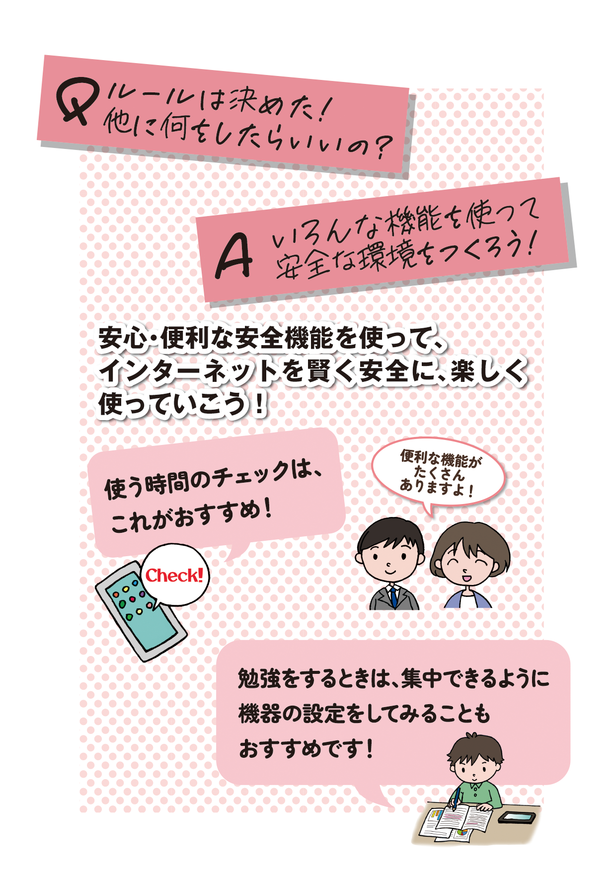 リーフレット表紙画像4です。 （Q（質問）：ルールは決めた！他に何をしたらいいの？ A（回答）：いろんな機能を使って安全な環境をつくろう！ 表紙画像4テーマ：安心・便利な安全機能を使って、インターネットを賢く安全に、楽しく使っていこう！ 有識者発言：便利な機能がたくさんありますよ！ 使う時間のチェックは、これがおすすめ！ 勉強をするときは、集中できるように機器の設定をしてみることもおすすめです！）