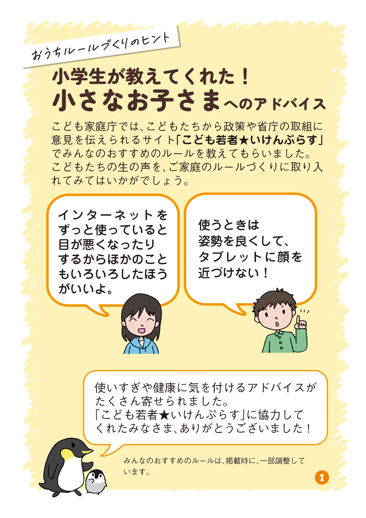 リーフレットの1ページ目の画像です。 （吹き出し：おうちルールづくりのヒント タイトル：小学生が教えてくれた！小さなお子さまへのアドバイス 本文：こども家庭庁では、こどもたちから政策や省庁の取組に意見を伝えられるサイト「こども若者★いけんぷらす」でみんなのおすすめのルールを教えてもらいました。こどもたちの生の声を、ご家庭のルールづくりに取り入れてみてはいかがでしょう。 小学生A発言：インターネットをずっと使っていると目が悪くなったりするからほかのこともいろいろしたほうがいいよ。 小学生B発言：使うときは姿勢を良くして、タブレットに顔を近づけない！ 親子ペンギンコメント：使いすぎや健康に気を付けるアドバイスがたくさん寄せられました。「こども若者★いけんぷらす」に協力してくれたみなさま、ありがとうございました！ 注釈：みんなのおすすめのルールは、掲載時に、一部調整しています。）