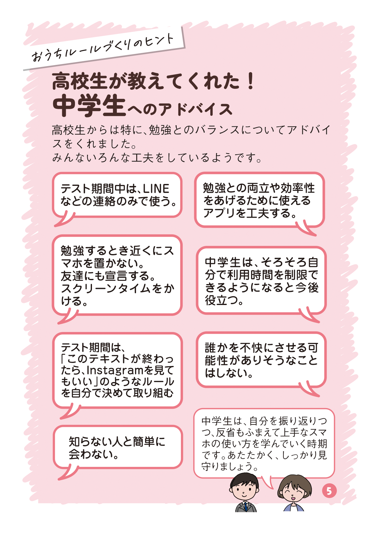 リーフレットの5ページ目の画像です。 （吹き出し：おうちルールづくりのヒント タイトル：高校生が教えてくれた！中学生へのアドバイス 本文：高校生からは特に、勉強とのバランスについてアドバイスをくれました。みんないろんな工夫をしているようです。 高校生A発言：テスト期間中は、LINEなどの連絡のみで使う。 高校生B発言：勉強との両立や効率性をあげるために使えるアプリを工夫する。 高校生C発言：勉強するとき近くにスマホを置かない。友達にも宣言する。スクリーンタイムをかける。 高校生D発言：中学生は、そろそろ自分で利用時間を制限できるようになると今後役立つ。 高校生E発言：テスト期間は、「このテキストが終わったら、Instagramを見てもいい」のようなルールを自分で決めて取り組む 高校生F発言：誰かを不快にさせる可能性がありそうなことはしない。 高校生G発言：知らない人と簡単に会わない。 有識者発言：中学生は、自分を振り返りつつ、反省もふまえて上手なスマホの使い方を学んでいく時期です。あたたかく、しっかり見守りましょう。）