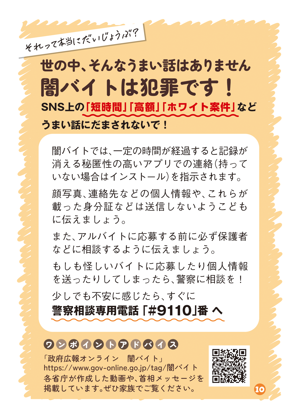 リーフレットの10ページ目の画像です。 （吹き出し：それって本当にだいじょうぶ？ タイトル：世の中、そんなうまい話はありません闇バイトは犯罪です！ 本文：SNS上の「短時間」「高額」「ホワイト案件」などうまい話にだまされないで！ 説明：闇バイトでは、一定の時間が経過すると記録が消える秘匿性の高いアプリでの連絡（持っていない場合はインストール）を指示されます。 顔写真、連絡先などの個人情報や、これらが載った身分証などは送信しないようこどもに伝えましょう。 また、アルバイトに応募する前に必ず保護者などに相談するように伝えましょう。 もしも怪しいバイトに応募したり個人情報を送ったりしてしまったら、警察に相談を！ 少しでも不安に感じたら、すぐに警察相談専用電話 「#9110」番 へ ワンポイントアドバイス：「政府広報オンライン　闇バイト」https://www.gov-online.go.jp/tag/闇バイト 各省庁が作成した動画や、首相メッセージを掲載しています。ぜひ家族でご覧ください。