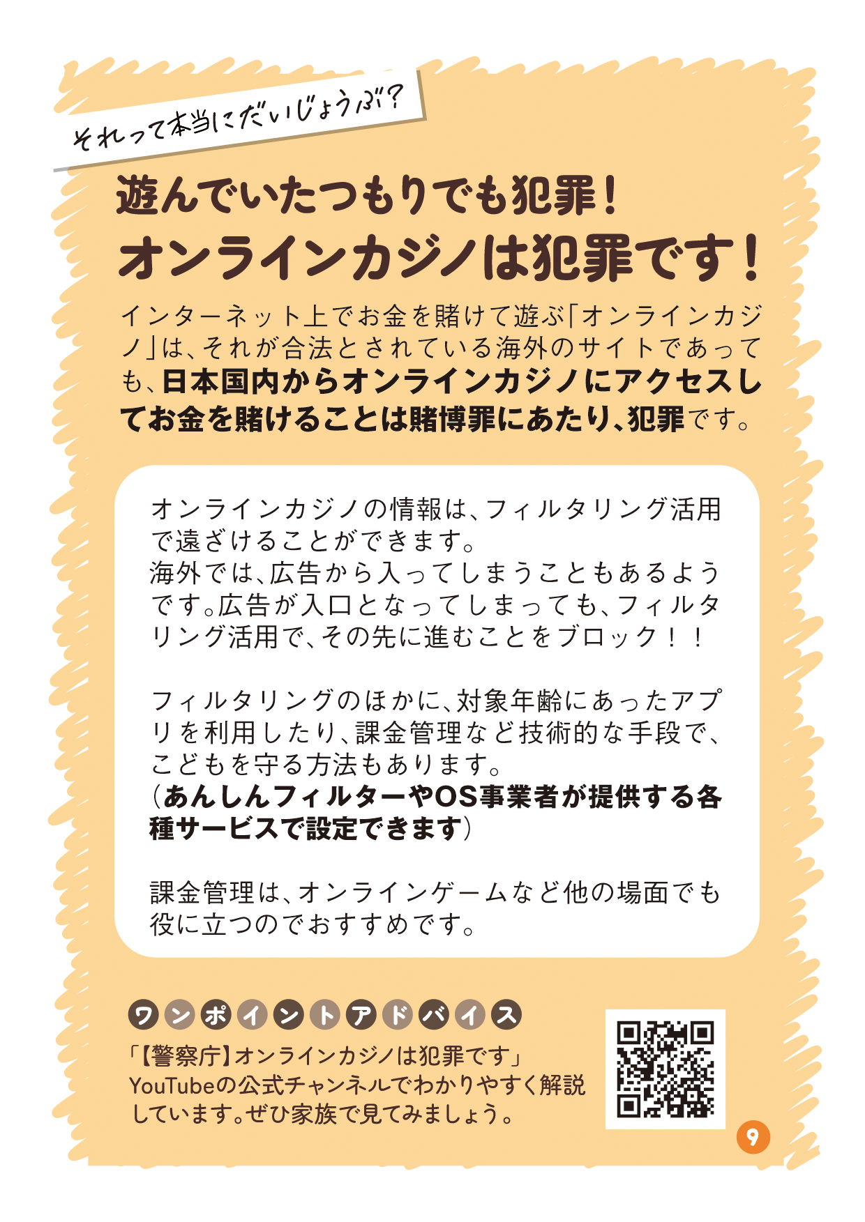 リーフレットの9ページ目の画像です。 （吹き出し：それって本当にだいじょうぶ？ タイトル：遊んでいたつもりでも犯罪！オンラインカジノは犯罪です！ 本文：インターネット上でお金を賭けて遊ぶ「オンラインカジノ」は、それが合法とされている海外のサイトであっても、日本国内からオンラインカジノにアクセスしてお金を賭けることは賭博罪にあたり、犯罪です。 説明：オンラインカジノの情報は、フィルタリング活用で遠ざけることができます。海外では、広告から入ってしまうこともあるようです。広告が入口となってしまっても、フィルタリング活用で、その先に進むことをブロック！！ フィルタリングのほかに、対象年齢にあったアプリを利用したり、課金管理など技術的な手段で、こどもを守る方法もあります。（あんしんフィルターやOS事業者が提供する各種サービスで設定できます） 課金管理は、オンラインゲームなど他の場面でも役に立つのでおすすめです。。 ワンポイントアドバイス：「【警察庁】オンラインカジノは犯罪です」YouTubeの公式チャンネルでわかりやすく解説しています。ぜひ家族で見てみましょう。