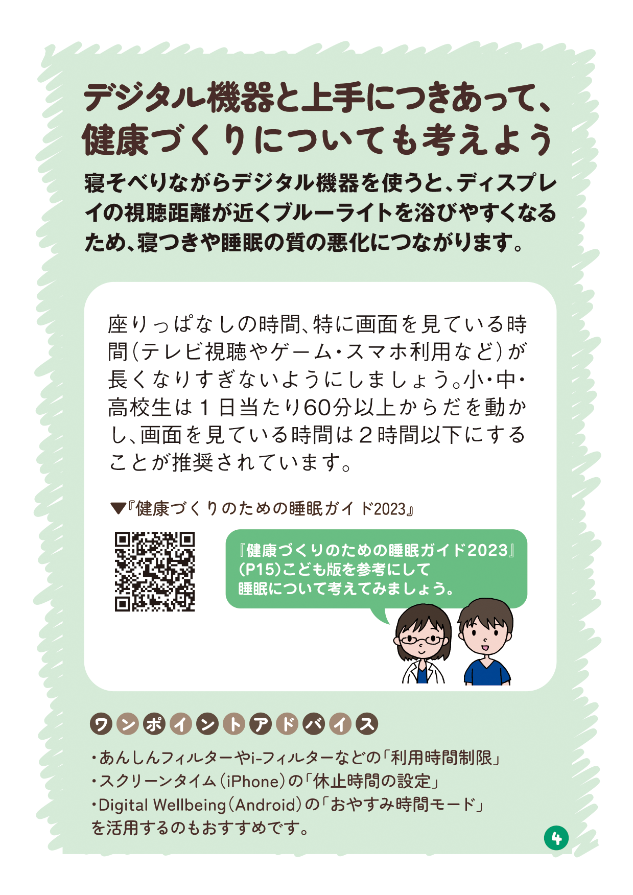 リーフレットの4ページ目の画像です。 （タイトル：デジタル機器と上手につきあって、健康づくりについても考えよう 本文：寝そべりながらデジタル機器を使うと、ディスプレイの視聴距離が近くブルーライトを浴びやすくなるため、寝つきや睡眠の質の悪化につながります。 説明：座りっぱなしの時間、特に画面を見ている時間（テレビ視聴やゲーム・スマホ利用など）が長くなりすぎないようにしましょう。小・中・高校生は1日当たり60分以上からだを動かし、画面を見ている時間は2時間以下にすることが推奨されています。 有識者発言：「健康づくりのための睡眠ガイド2023」（P15）こども版を参考にして睡眠について考えてみましょう。 ワンポイントアドバイス： ・あんしんフィルターやi-フィルターなどの「利用時間制限」 ・スクリーンタイム（iPhone）の「休止時間の設定」 ・Digital Wellbeing（Android）の「おやすみ時間モード」を活用するのもおすすめです。）