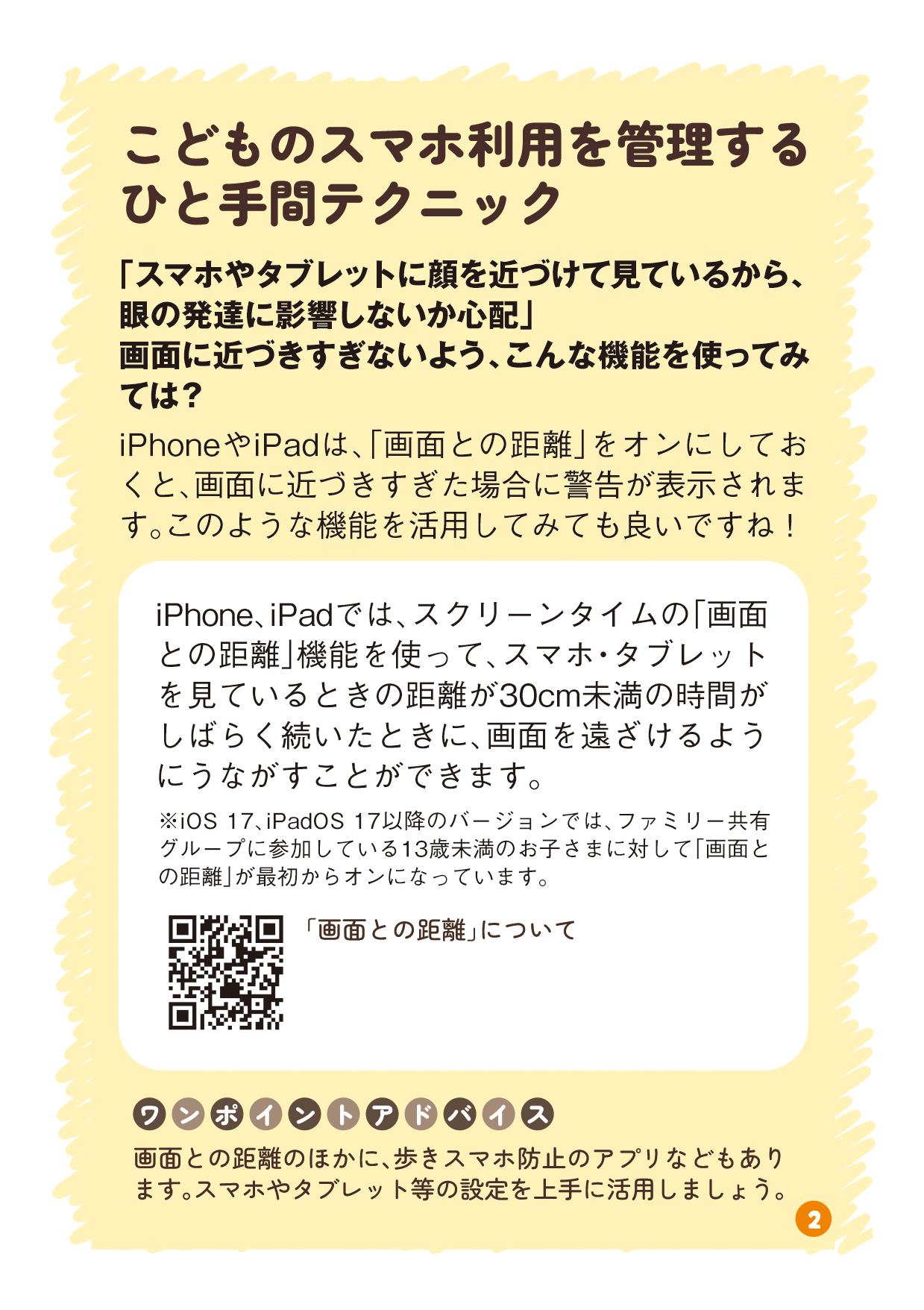 リーフレットの2ページ目の画像です。 （タイトル：こどものスマホ利用を管理するひと手間テクニック 本文：「スマホやタブレットに顔を近づけて見ているから、眼の発達に影響しないか心配」画面に近づきすぎないよう、こんな機能を使ってみては？ iPhoneやiPadは、「画面との距離」をオンにしておくと、画面に近づきすぎた場合に警告が表示されます。このような機能を活用してみても良いですね！ 説明：iPhone、iPadでは、スクリーンタイムの「画面との距離」機能を使って、スマホ・タブレットを見ているときの距離が30cm未満の時間がしばらく続いたときに、画面を遠ざけるようにうながすことができます。 ※iOS 17、iPadOS 17以降のバージョンでは、ファミリー共有グループに参加している13歳未満のお子さまに対して「画面との距離」が最初からオンになっています。 QRコード：「画面との距離」について ワンポイントアドバイス：画面との距離のほかに、歩きスマホ防止のアプリなどもあります。スマホやタブレット等の設定を上手に活用しましょう。）