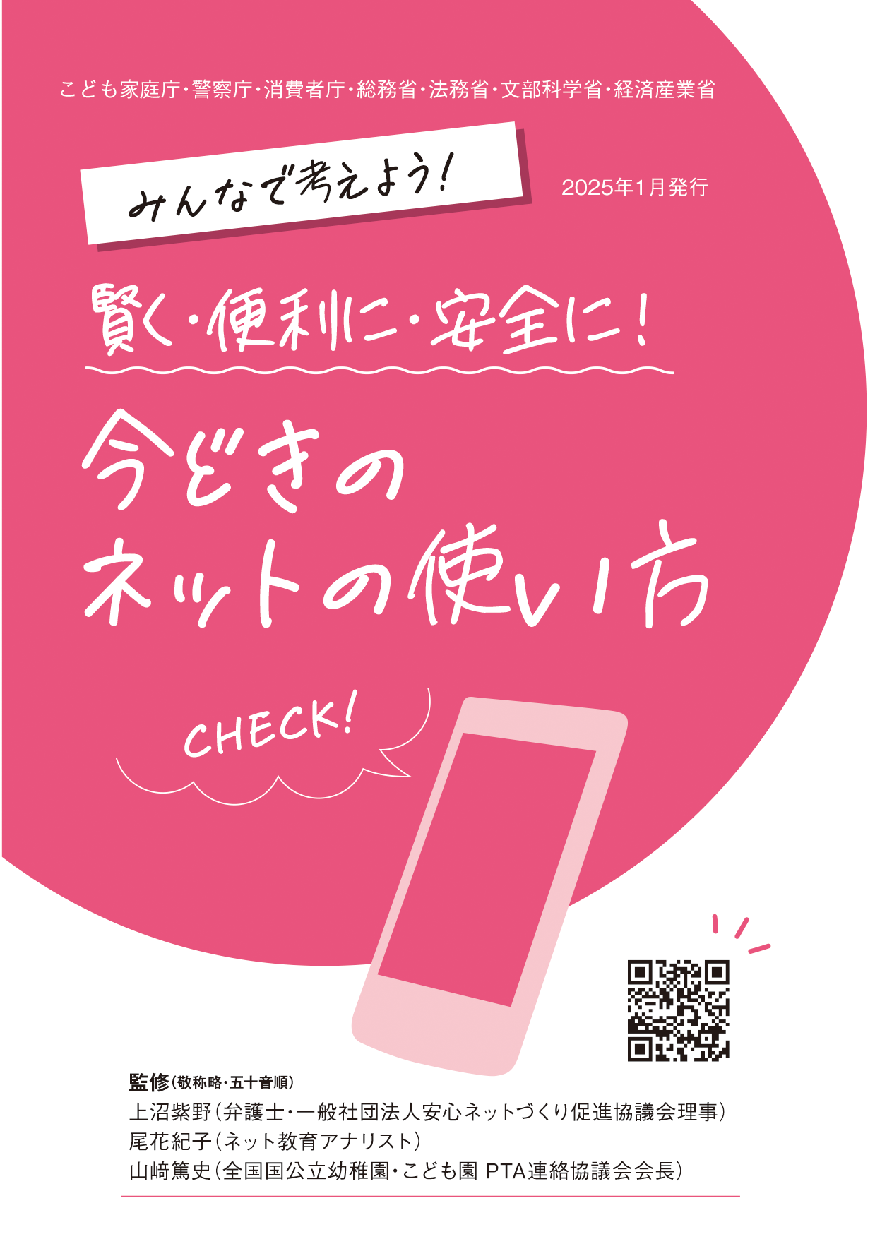 リーフレット表紙画像1です。  （こども家庭庁・警察庁・消費者庁・総務省・法務省・文部科学省・経済産業省  2025年1月発行  みんなで考えよう！賢く・便利に・安全に！今どきのネットの使い方  監修：敬称略・五十音順  うえぬま、しの。　弁護士・一般社団法人安心ネットづくり促進協議会理事  おばな、のりこ。　ネット教育アナリスト  やまさき、あつし。　全国 国公立幼稚園・こども園PTA連絡協議会 会長）