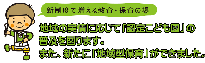 新制度で増える教育・保育の場　地域の実情に応じて「認定こども園」の普及を図ります。また、新たに「地域型保育」ができました。