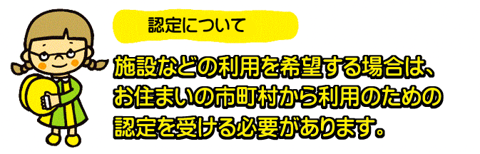 認定について　施設などの利用を希望する場合は、お住いの市町村から利用のための認定を受ける必要があります。