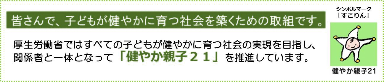 皆さんで、子どもが健やかに育つ社会を築くための取組です。厚生労働省ではすべての子どもが健やかに育つ社会の実現を目指し、関係者と一体となって「健やか親子２１」を推進しています。（シンボルマーク「すこりん」健やか親子２１）