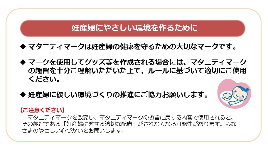 妊産婦にやさしい環境を作るために　マタニティマークは妊産婦の健康を守るための大切なマークです。　マークを使用してグッズ等を作成される場合には、マタニティマークの趣旨を十分ご理解いただいた上で、ルールに基づいて適切にご使用ください。　妊産婦に優しい環境づくりの推進にご協力お願いします。　ご注意ください　マタニティマークを改変し、マタニティマークの趣旨に反する内容で使用されると、その趣旨である「妊産婦に対する適切な配慮」がされなくなる可能性があります。みなさまのやさしい心遣いをお願いいします。