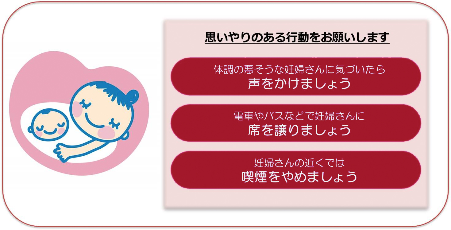 思いやりのある行動をお願いします。体調の悪そうな妊婦さんに気づいたら声をかけましょう。電車やバスなどで妊婦さんに席を譲りましょう。妊婦さんの近くでは喫煙をやめましょう。