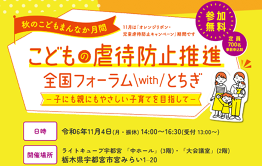 秋のこどもまんなか月間　11月は「オレンジリボン・児童虐待防止キャンペーン」期間です　こどもの虐待防止推進全国フォーラムwithとちぎ　子にもおやにもやさしい子育てを目指して　日時　令和6年11月4日（月・振休）14：00～16：30（受付　13：00～）　開催場所　ライトキューブ宇都宮「」中ホール（3階）・「大会議室」（2階）栃木県宇都宮市宮みらい1-20　参加無料　定員　700名　事前申込制