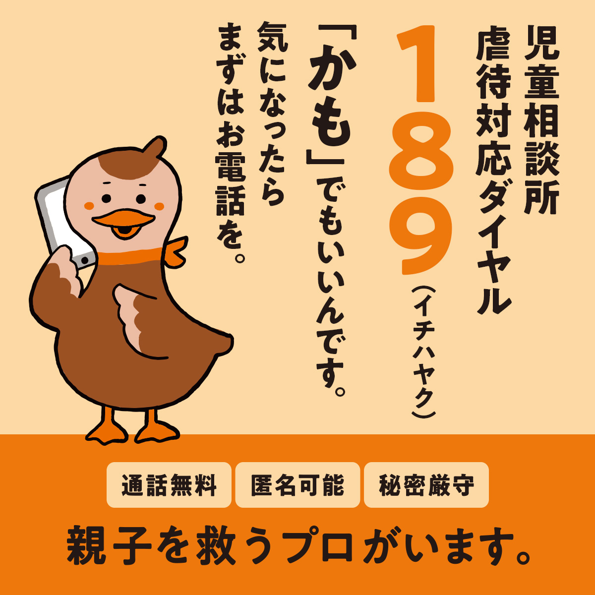 児童相談所虐待対応ダイヤル　189（イチハヤク）「かも」でもいいんです。気になったらまずはお電話を。　通話無料　匿名可能　秘密厳守　親子を救うプロがいます。