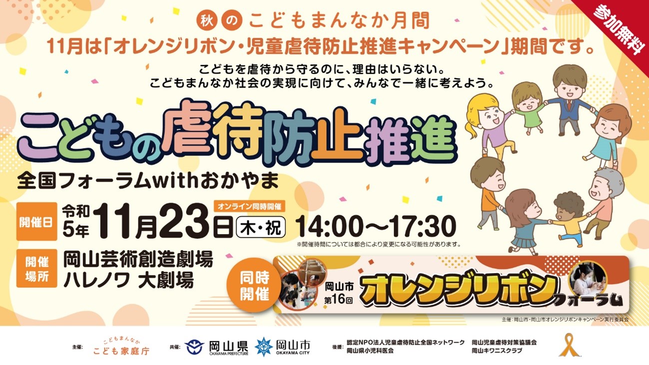 秋のこどもまんなか月間11月は「オレンジリボン・児童虐待防止推進キャンペーン」期間です。こどもを虐待から守るのに、理由はいらない。こどもまんなか社会の実現に向けて、みんなで一緒に考えよう。　参加無料　こどもの虐待防止推進　全国フォーラムwithおかやま　開催日令和5年11月23日木・祝　オンライン同時開催　14:00~17:30※開催時間については都合により変更になる可能性があります。　開催場所　岡山芸術創造劇場ハレノワ大劇場　同時開催岡山市第16回オレンジリボンフォーラム