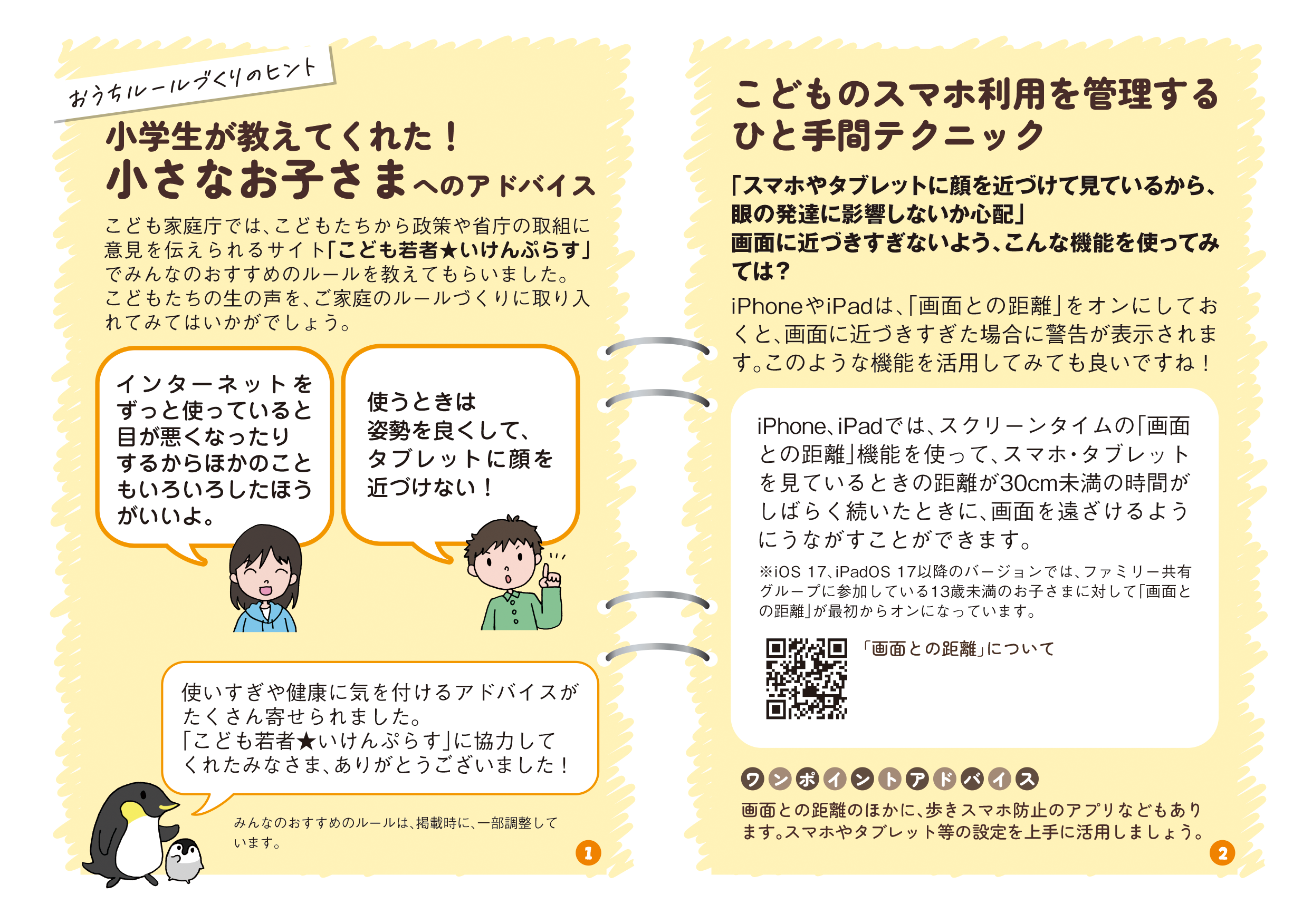 リーフレットの1ページ目の画像です。タイトル：小学生が教えてくれた！小さなお子さまへのアドバイス　こども家庭庁では、こどもたちから政策や省庁の取組に意見を伝えられるサイト「こども若者★いけんぷらす」でみんなのおすすめのルールを教えてもらいました。こどもたちの生の声を、ご家庭のルールづくりに取り入れてみてはいかがでしょう。　インターネットをずっと使っていると目が悪くなったりするからほかのこともいろいろしたほうがいいよ。　使うときは姿勢を良くして、タブレットに顔を近づけない！  タイトル：こどものスマホ利用を管理するひと手間テクニック 本文： iPhone、iPadでは、スクリーンタイムの「画面との距離」機能を使って、スマホ・タブレットを見ているときの距離が30cm未満の時間がしばらく続いたときに、画面を遠ざけるようにうながすことができます。 ※iOS 17、iPadOS 17以降のバージョンでは、ファミリー共有グループに参加している13歳未満のお子さまに対して「画面との距離」が最初からオンになっています。 QRコード：「画面との距離」について