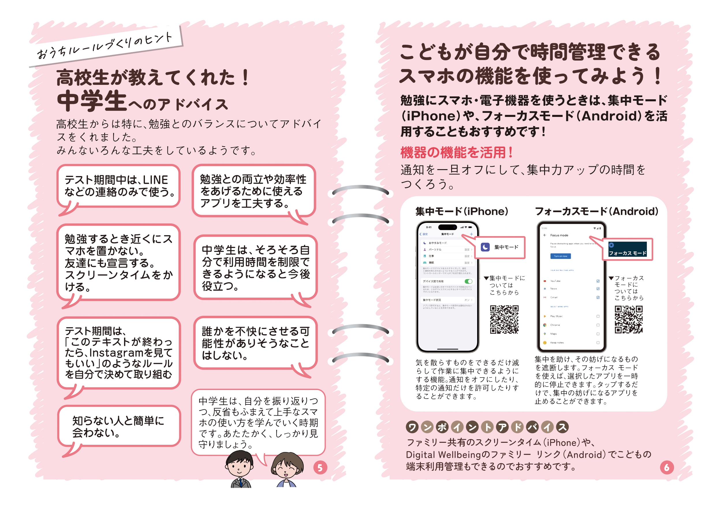 リーフレットの3ページ目の画像です。タイトル：高校生が教えてくれた！中学生へのアドバイス 本文：高校生からは特に、勉強とのバランスについてアドバイスをくれました。みんないろんな工夫をしているようです。 高校生A発言：テスト期間中は、LINEなどの連絡のみで使う。 高校生B発言：勉強との両立や効率性をあげるために使えるアプリを工夫する。 高校生C発言：勉強するとき近くにスマホを置かない。友達にも宣言する。スクリーンタイムをかける。 高校生D発言：中学生は、そろそろ自分で利用時間を制限できるようになると今後役立つ。 高校生E発言：テスト期間は、「このテキストが終わったら、Instagramを見てもいい」のようなルールを自分で決めて取り組む 高校生F発言：誰かを不快にさせる可能性がありそうなことはしない。 高校生G発言：知らない人と簡単に会わない。タイトル：こどもが自分で時間管理できるスマホの機能を使ってみよう！ 本文：勉強にスマホ・電子機器を使うときは、集中モード（iPhone）や、フォーカスモード（Android）を活用することもおすすめです！