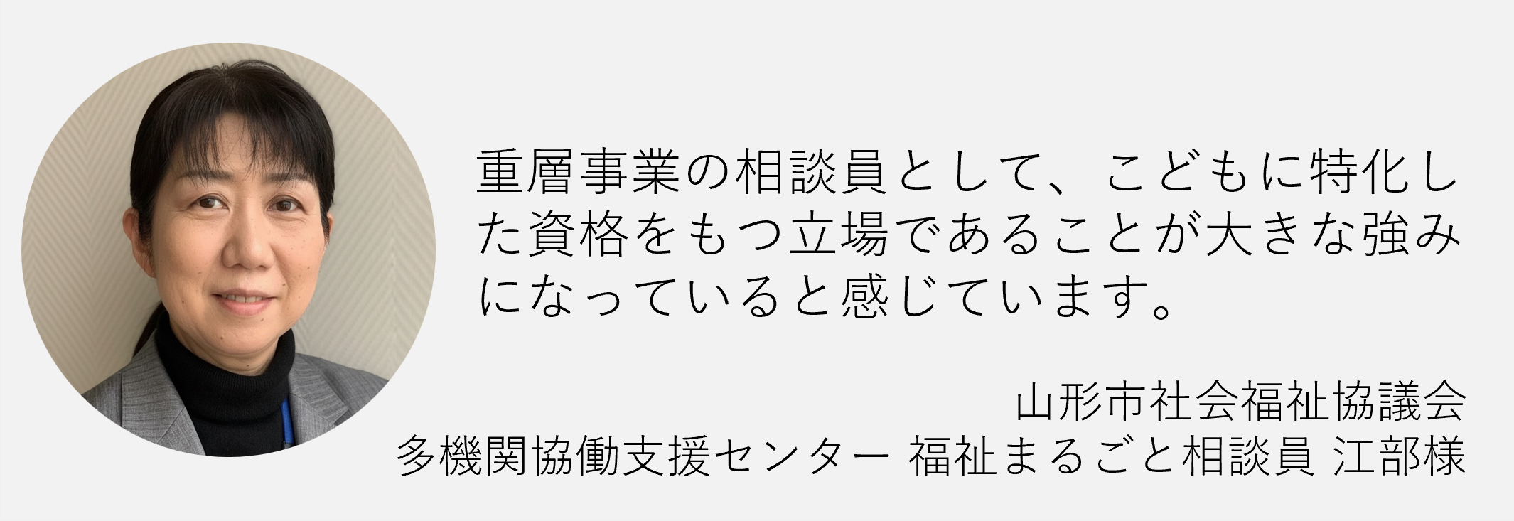 重層事業の相談員として子どもに特化した資格を持つ立場であることが大きな強みになっていると感じています山形市社会福祉協議会た機関共同支援センター福祉丸ごと相談江部様