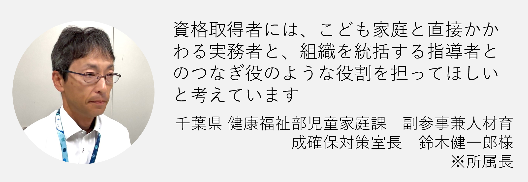 資格取得者には、こども家庭と直接かかわる実務者と、組織を統括する指導者とのつなぎ役のような役割を担って欲しいと考えています　千葉県健康福祉部児童家庭課　副参事兼人材育成確保対策室長　鈴木健一郎様※所属長