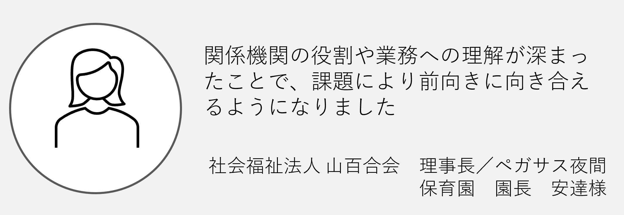 関係機関の役割や業務への理解が深まったことで課題により前向きに向き合えるようになりました社会福祉法人山百合会理事長ペガサス夜間保育園園長安達様