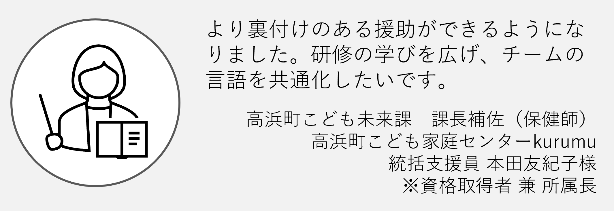 より裏付けのある援助ができるようになりました。研修の学びを広げチームの言語を共通化したいです高浜町こども未来課課長補佐統括シーン本多友紀子様