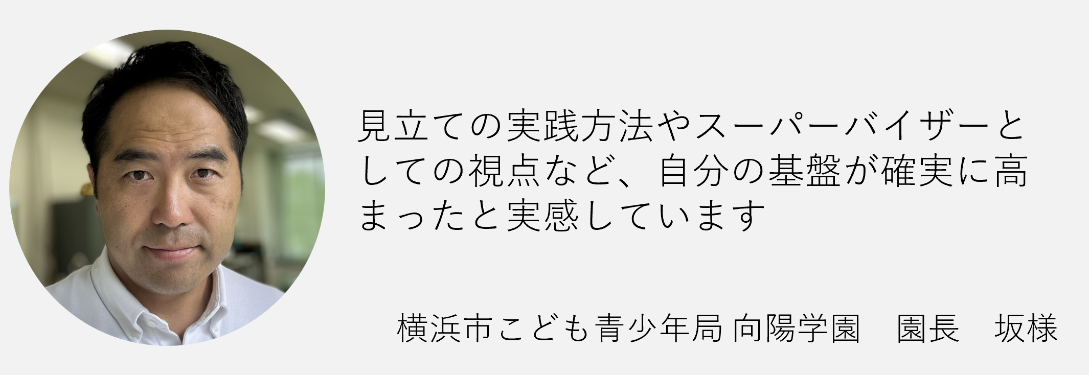 見立ての実践方法やスーパーバイザーとしての視点など自分の基盤が確実に高まったと実感しています横浜市こども青少年局向陽学園　園長　坂様