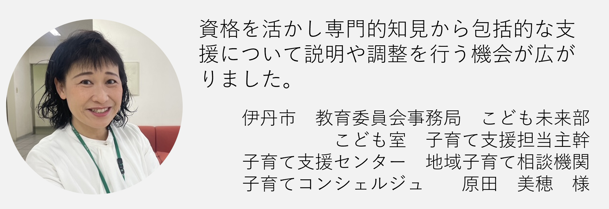 資格を活かし専門的知見から包括的な支援について説明や調整を行う機会が広がりました伊丹市教育委員会事務局子ども未来部子ども室子育て支援担当主幹原田美穂様