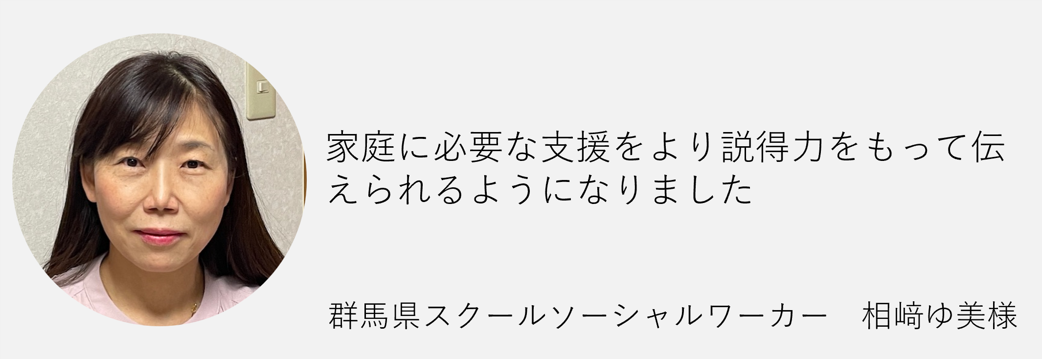 家庭に必要な支援をより説得力をもって伝えられるようになりました群馬県スクールソーシャルワーカー相崎ゆ美様