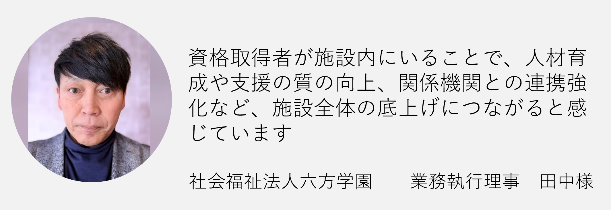 資格取得者が施設内にいることで人材育成や支援の質の向上関係機関との連携強化など施設全体の底上げにつながると感じています社会福祉法人六法学園　業務執行理事　田中様