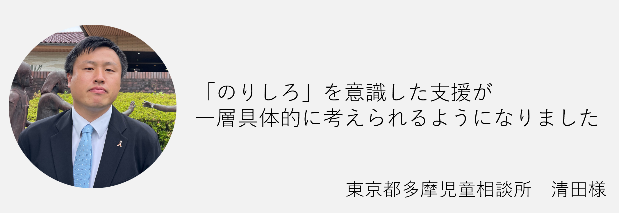 「のりしろ」を意識した支援が一層具体的に考えられるようになりました　東京都多摩児童相談所　清田様