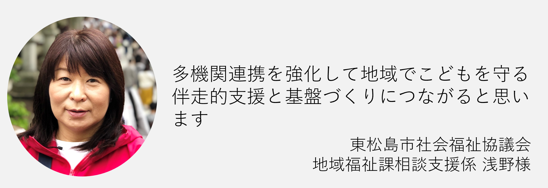た機関連携を強化して地域で子どもを守る搬送的支援と基盤づくりにつながると思います　東松島市社会福祉協議会地域福祉課相談支援係浅野様