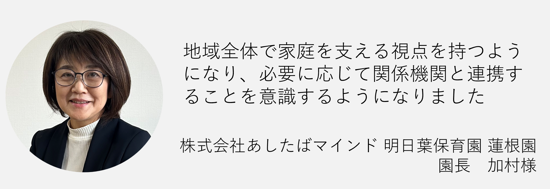 地域全体で家庭を支える視点を持つようになり必要に応じて関係機関と連携することを意識するようになりました株式会社あしたばマインド明日葉保育園　蓮根園　園長　加村様