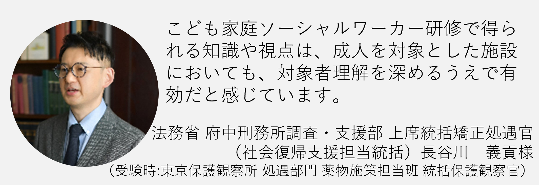 子ども家庭ソーシャルワーカー研修で得られる知識や視点は成人を対象とした施設においても対象者理解を深める上で有効だと感じています法務省長谷川義貢様