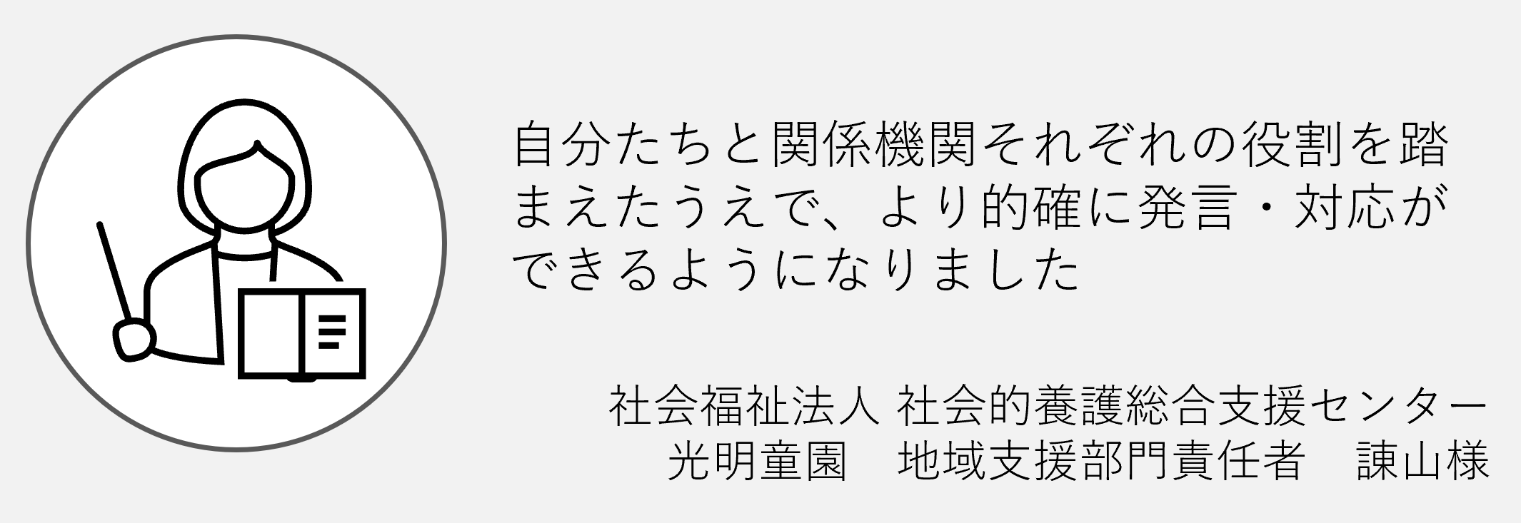 自分たちと関係機関それぞれの役割をふまえた上でより的確に発言対応ができるようになりました社会福祉法人社会的養護総合支援センター諌山様