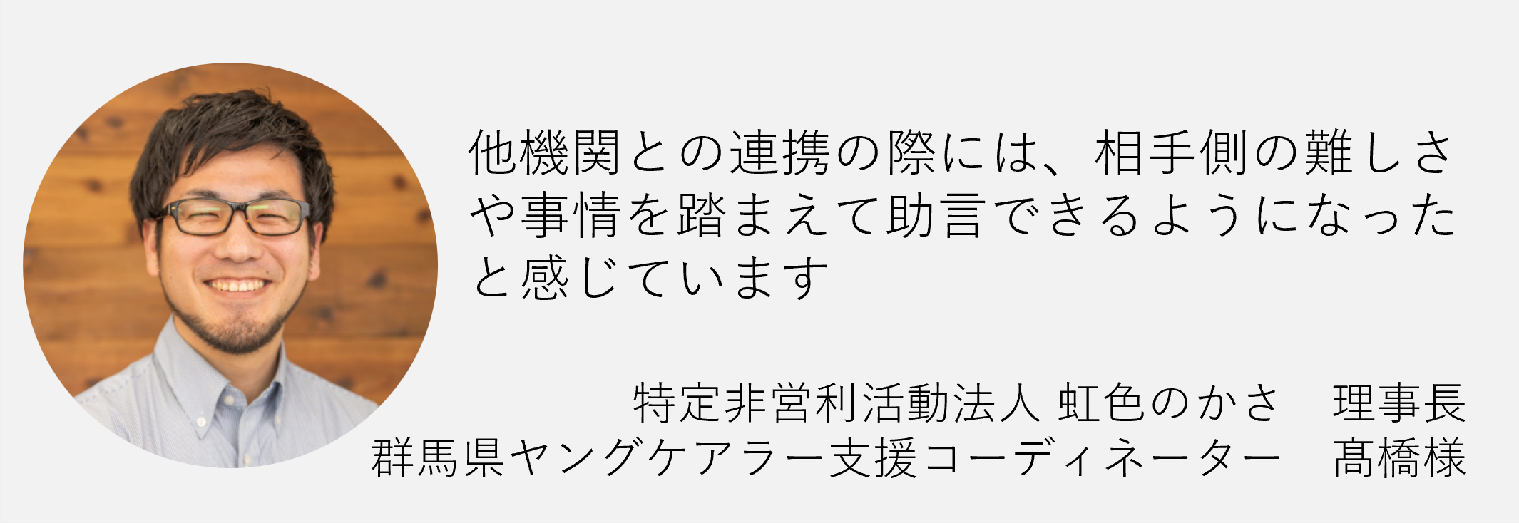 た機関との連携の際には相手側の難しさや事情を踏まえて助言できるようになったと感じています特定非営利活動法人虹色のかさ　理事長　群馬県ヤングケアラー支援コーディネーター高橋様