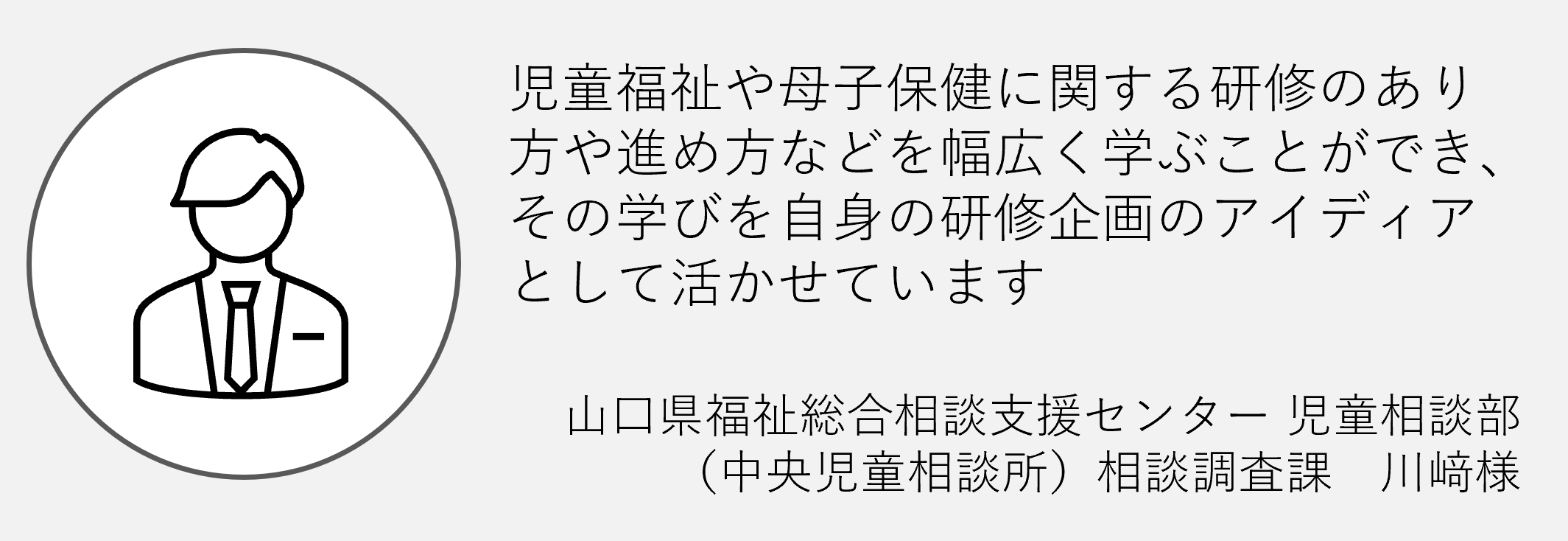 児童福祉や母子保健に関する研修のあり方や進め方などを幅広く学ぶことができその学びを自身の研修企画のアイデアとして活かせています　山口県福祉総合相談支援センター児童相談部　（中央児童相談所）相談調査課　川崎様