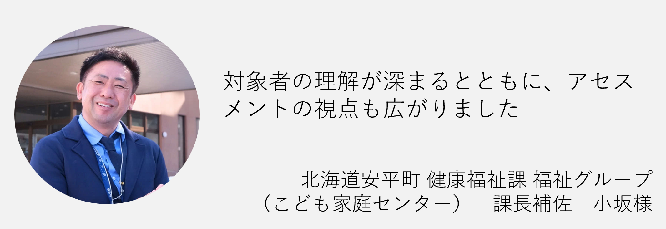対象者の理解が深まるとともにアクセスメントの視点も広がりました北海道安平町　健康福祉課福祉グループ課長補佐小阪様