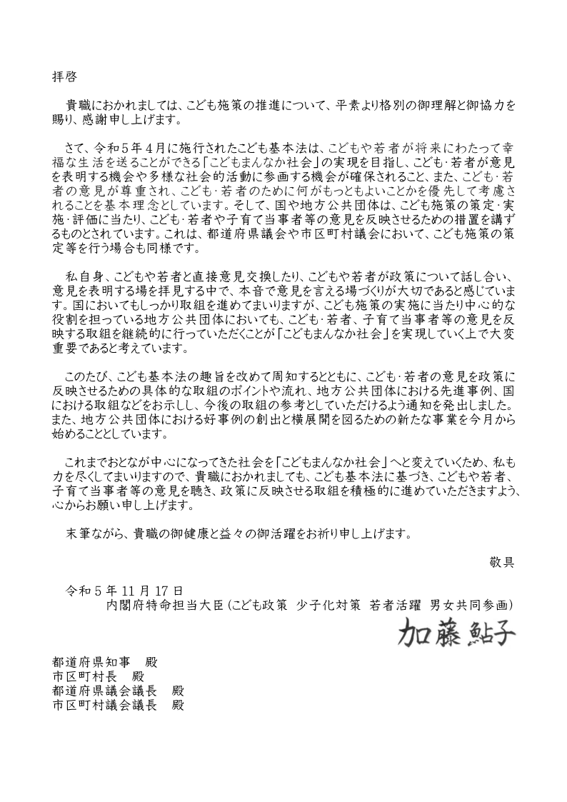 大臣書簡　拝啓　貴職におかれましては、こども施策の推進について、平素より格別の御理解と御協力を賜り、感謝申し上げます。　さて、令和５年４月に施行されたこども基本法は、こどもや若者が将来にわたって幸福な生活を送ることができる「こどもまんなか社会」の実現を目指し、こども・若者が意見を表明する機会や多様な社会的活動に参画する機会がかくほされること、また、こども・若者の意見が尊重され、こども・若者のために何がもっともよいことかを優先して考慮されることを基本理念としています。そして、国や地方公共団体は、こども施策の策定・実施・評価に当たり、こども・若者や子育て当事者等の意見を反映させるための措置を講ずるものとされています。ここでいう地方公共団体には、都道府県や市区町村のみならず、都道府県議会や市区町村議会も含まれます。　私自身、こどもや若者と直接意見交換したり、こどもや若者が政策について話し合い、意見を表明する場を拝見する中で、本音で意見を言える場づくりが大切であると感じています。