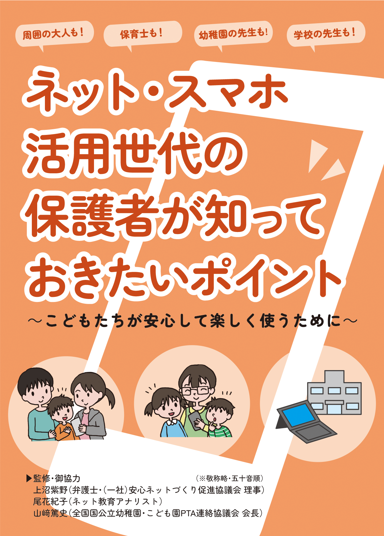 リーフレット表紙画像1です。 （こども家庭庁・警察庁・消費者庁・総務省・法務省・文部科学省・経済産業省 2024年1月発行 周囲の大人も！保育士も！幼稚園の先生も！学校の先生も！ ネット・スマホ活用世代の保護者が知っておきたいポイント。 こどもたちが安心して楽しく使うために。 監修・御協力：敬称略・五十音順 うえぬま、しの。　弁護士・一般社団法人安心ネットづくり促進協議会理事 おばな、のりこ。　ネット教育アナリスト やまさき、あつし。　全国 国公立幼稚園・こども園PTA連絡協議会 会長）