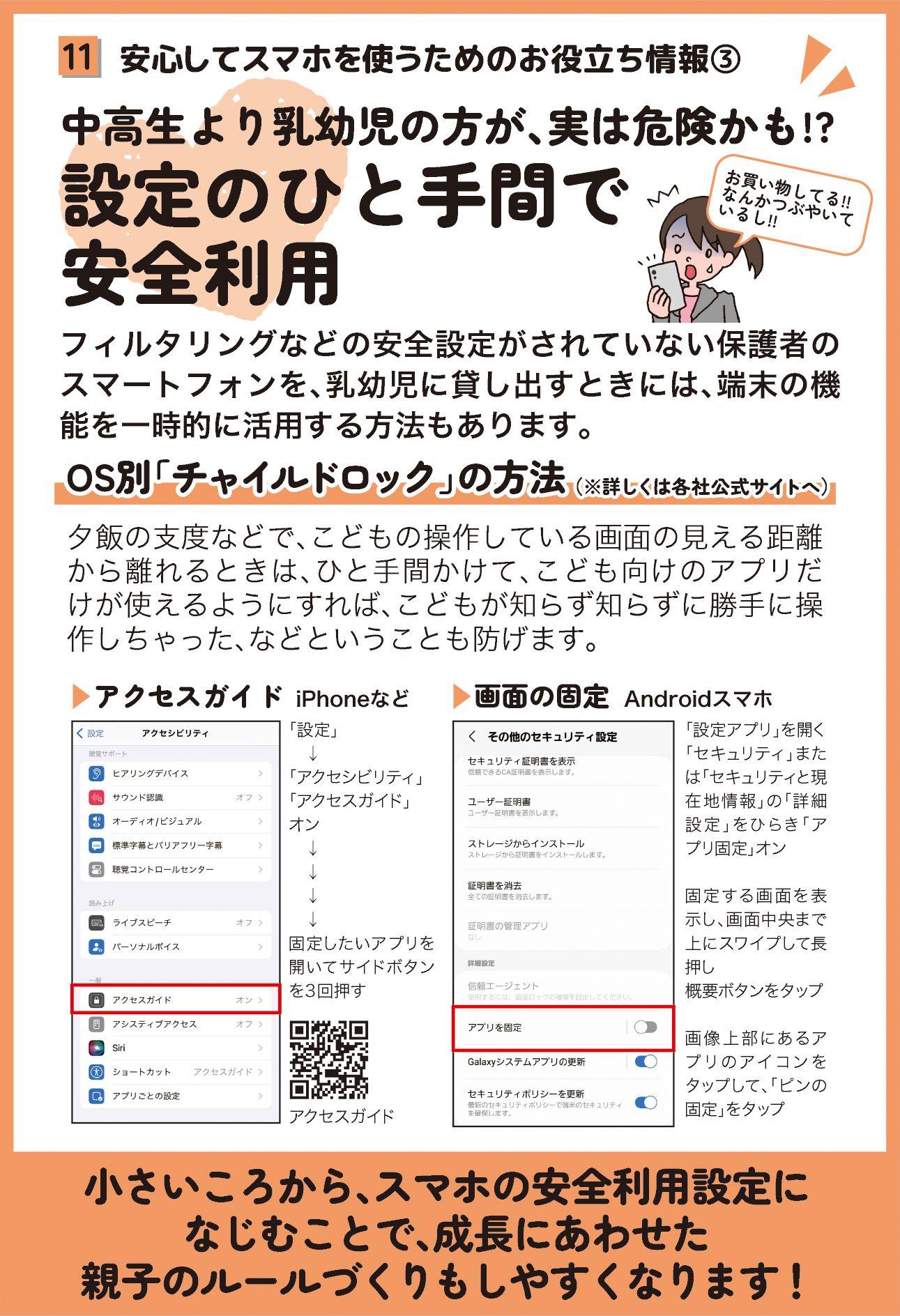 リーフレットの11ページ目の画像です。 （四角11：安心してスマホを使うためのお役立ち情報３ タイトル：中高生より乳幼児の方が、実は危険かも!?設定のひと手間で安全利用 本文：フィルタリングなどの安全設定がされていない保護者のスマートフォンを、乳幼児に貸し出すときには、端末の機能を一時的に活用する方法もあります。 トピックス1：OS別「チャイルドロック」の方法（※詳しくは各社公式サイトへ） 本文：夕飯の支度などで、こどもの操作している画面の見える距離から離れるときは、ひと手間かけて、こども向けのアプリだけが使えるようにすれば、こどもが知らず知らずに勝手に操作しちゃった、などということも防げます。 設定方法１： iPhoneやiPadの方向けに、アクセスガイドについて御案内しています。 設定方法２： Androidスマホの方向けに、画面の固定について御案内しています。 まとめ：小さいころから、スマホの安全利用設定になじむことで、成長にあわせた親子のルールづくりもしやすくなります！）