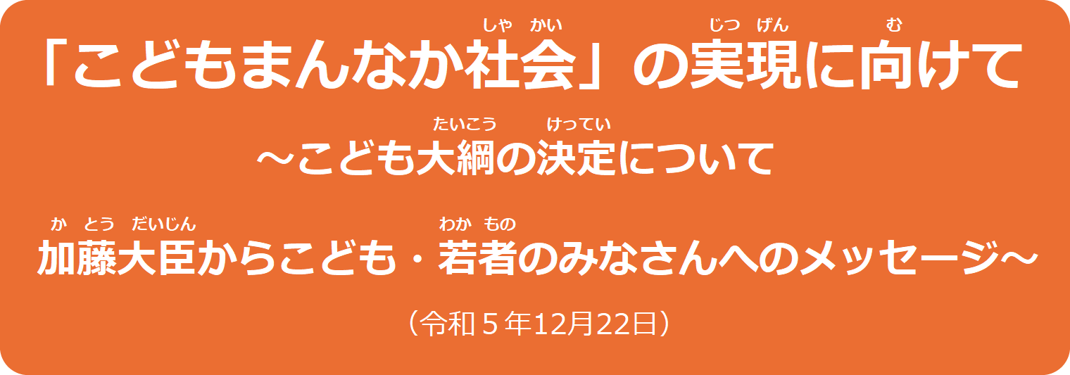 こどもまんなか社会の実現に向けて　～こども大綱の決定について　加藤大臣からこども・若者のみなさんへのメッセージ～